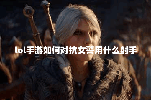 lol手游如何对抗女警用什么射手