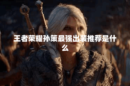 王者荣耀孙策最强出装推荐是什么？如何选择最佳装备？