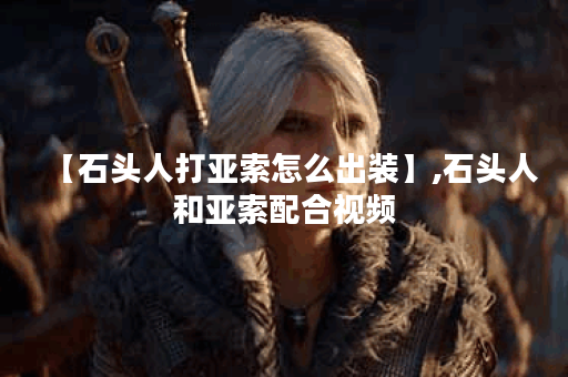 【石头人打亚索怎么出装】,石头人和亚索配合视频