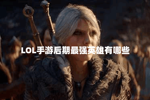LOL手游后期最强英雄有哪些？如何选择适合的英雄？