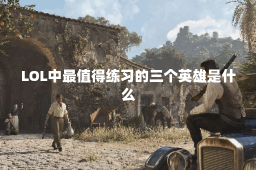 LOL中最值得练习的三个英雄是什么？他们的优势在哪里？