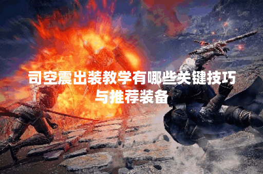 司空震出装教学有哪些关键技巧与推荐装备? 司空震出装教学有哪些关键技巧与推荐装备?