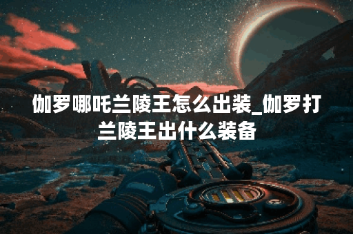 伽罗哪吒兰陵王怎么出装_伽罗打兰陵王出什么装备