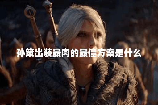 孙策出装最肉的最佳方案是什么？如何选择装备提升生存能力？