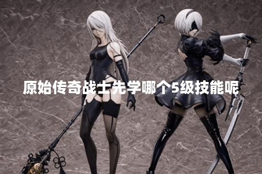 原始传奇战士先学哪个5级技能呢 原始传奇战士先学哪个5级技能呢