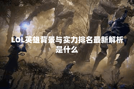LOL英雄背景与实力排名最新解析是什么？