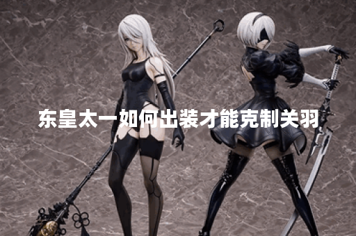 东皇太一如何出装才能克制关羽？关羽对东皇太一的应对策略是什么？