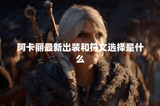 阿卡丽最新出装和符文选择是什么？如何提升游戏表现？