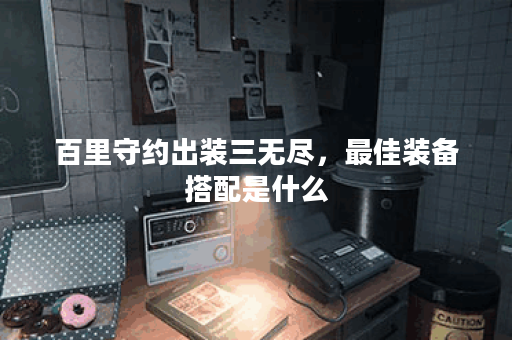 百里守约出装三无尽，最佳装备搭配是什么？如何提升战斗力？