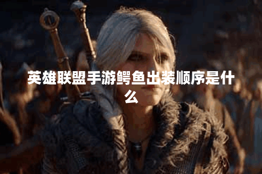 英雄联盟手游鳄鱼出装顺序是什么？如何选择最佳装备？