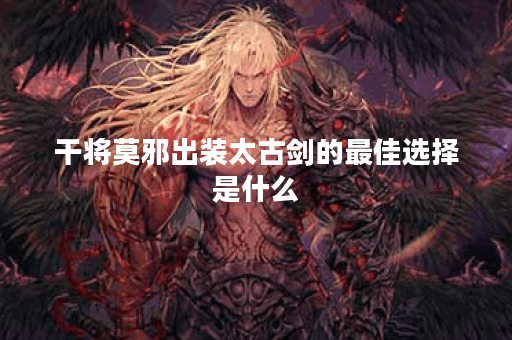 干将莫邪出装太古剑的最佳选择是什么？如何搭配才能提升战斗力？