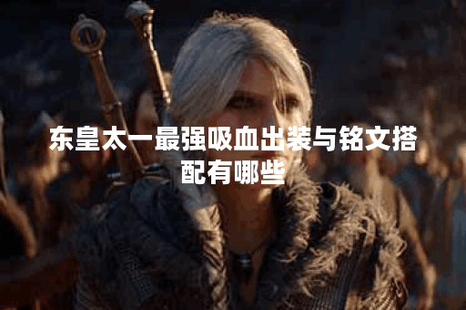 东皇太一最强吸血出装与铭文搭配有哪些？如何提升战斗力？