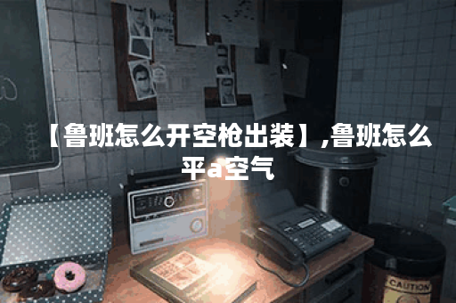【鲁班怎么开空枪出装】,鲁班怎么平a空气