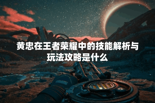 黄忠在王者荣耀中的技能解析与玩法攻略是什么？