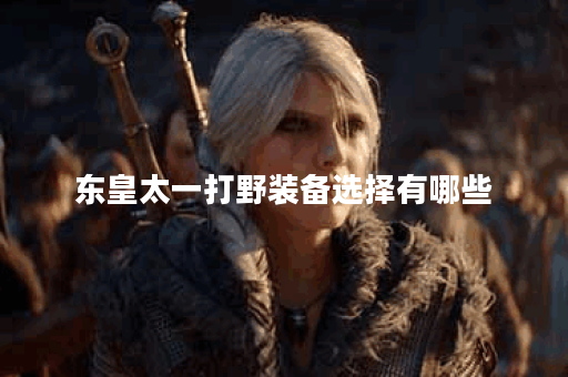 东皇太一打野装备选择有哪些?如何搭配才能提升战斗力? 东皇太一打野装备选择有哪些?如何搭配才能提升战斗力?