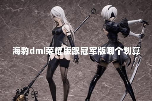 海豹dmi荣耀版跟冠军版哪个划算 海豹dmi荣耀版跟冠军版哪个划算