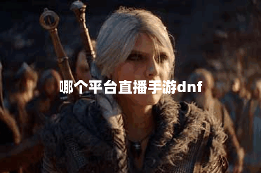 哪个平台直播手游dnf 哪个平台直播手游dnf
