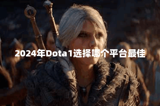 2024年Dota1选择哪个平台最佳？各平台优缺点分析是什么？