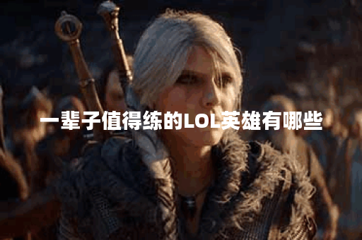 一辈子值得练的LOL英雄有哪些？选择哪个英雄最适合你？