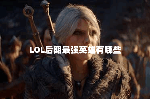 LOL后期最强英雄有哪些？他们的优势和玩法是什么？