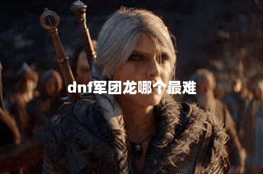 dnf军团龙哪个最难 dnf军团龙哪个最难