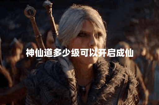 神仙道多少级可以开启成仙 神仙道多少级可以开启成仙