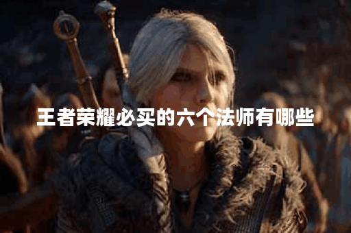 王者荣耀必买的六个法师有哪些？他们的优势是什么？