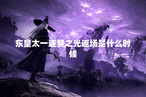 东皇太一逐梦之光返场是什么时候？有哪些新内容？