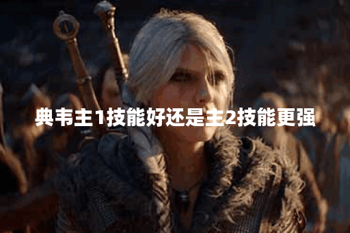 典韦主1技能好还是主2技能更强？