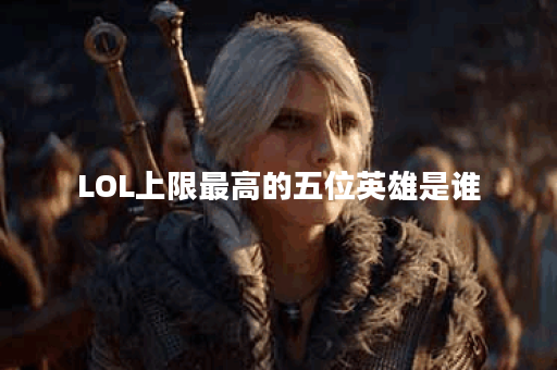 LOL上限最高的五位英雄是谁？他们的特点是什么？