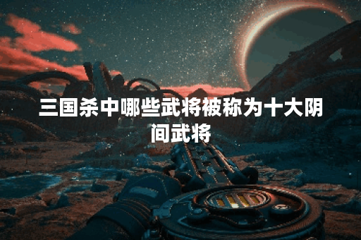 三国杀中哪些武将被称为十大阴间武将？他们的特点是什么？