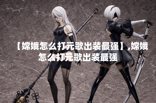 【嫦娥怎么打元歌出装最强】,嫦娥怎么打元歌出装最强 【嫦娥怎么打元歌出装最强】,嫦娥怎么打元歌出装最强