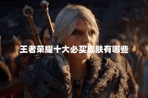 王者荣耀十大必买皮肤有哪些？哪些皮肤性价比最高？