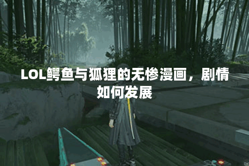 LOL鳄鱼与狐狸的无惨漫画，剧情如何发展？角色之间有何关系？