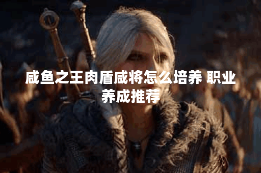 咸鱼之王肉盾咸将怎么培养 职业养成推荐