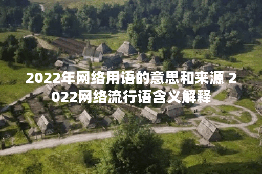 2022年网络用语的意思和来源 2022网络流行语含义解释