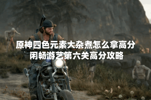 原神四色元素大杂煮怎么拿高分 闲畅游艺第六关高分攻略 原神四色元素大杂煮怎么拿高分 闲畅游艺第六关高分攻略