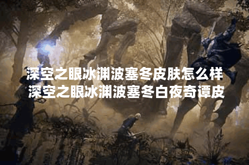 深空之眼冰渊波塞冬皮肤怎么样 深空之眼冰渊波塞冬白夜奇谭皮肤介绍