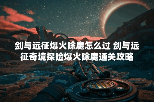 剑与远征爆火除魔怎么过 剑与远征奇境探险爆火除魔通关攻略