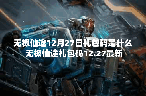 无极仙途12月27日礼包码是什么 无极仙途礼包码12.27最新