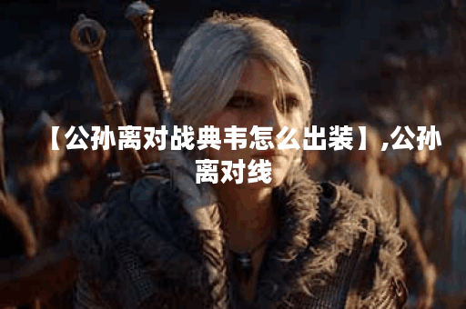 【公孙离对战典韦怎么出装】,公孙离对线