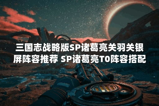 三国志战略版SP诸葛亮关羽关银屏阵容推荐 SP诸葛亮T0阵容搭配