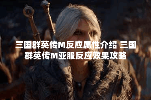 三国群英传M反应属性介绍 三国群英传M亚服反应效果攻略