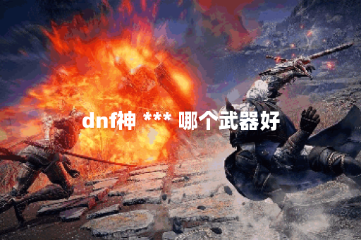 dnf神 *** 哪个武器好 dnf神 *** 哪个武器好