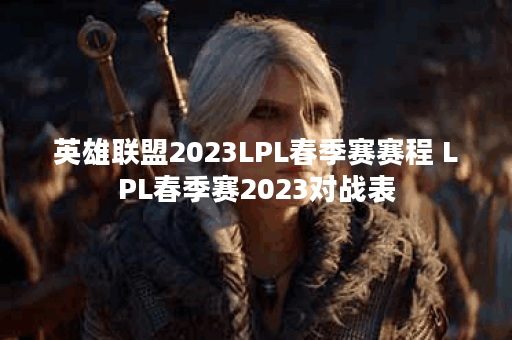 英雄联盟2023LPL春季赛赛程 LPL春季赛2023对战表