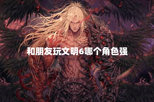 和朋友玩文明6哪个角色强