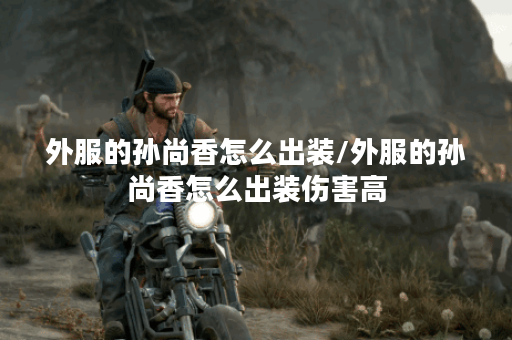 外服的孙尚香怎么出装/外服的孙尚香怎么出装伤害高