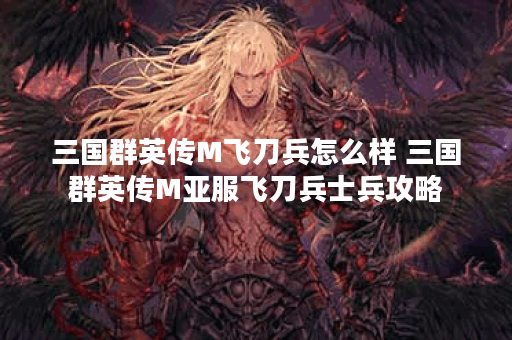 三国群英传M飞刀兵怎么样 三国群英传M亚服飞刀兵士兵攻略