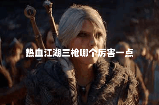 热血江湖三枪哪个厉害一点