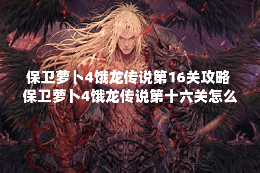 保卫萝卜4饿龙传说第16关攻略 保卫萝卜4饿龙传说第十六关怎么过